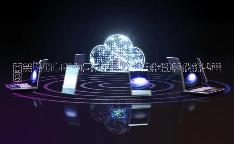 杏悦登陆知乎南兴股份与华为云强强联手，共拓数字化转型蓝
图