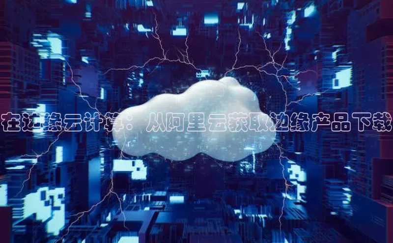 杏悦登录注册百度众测在边缘云计算：从阿里云获取边缘产品下载